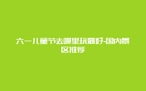 六一儿童节去哪里玩最好-国内景区推荐