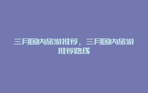 三月国内旅游推荐，三月国内旅游推荐路线