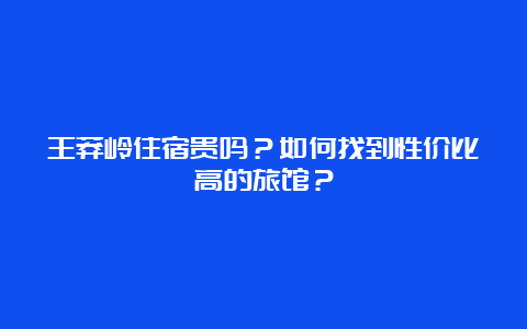 王莽岭住宿贵吗？如何找到性价比高的旅馆？