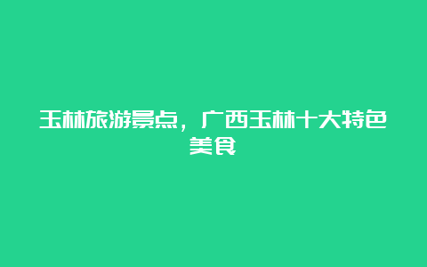 玉林旅游景点，广西玉林十大特色美食