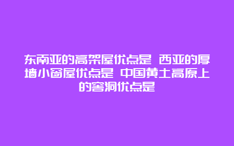 东南亚的高架屋优点是 西亚的厚墙小窗屋优点是 中国黄土高原上的窖洞优点是