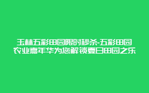 玉林五彩田园限时秒杀-五彩田园农业嘉年华为您解锁夏日田园之乐