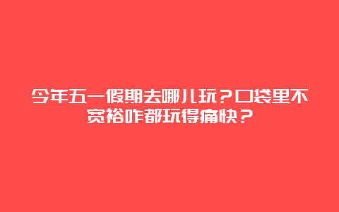 今年五一假期去哪儿玩？口袋里不宽裕咋都玩得痛快？