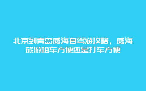 北京到青岛威海自驾游攻略，威海旅游租车方便还是打车方便