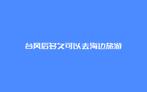 台风后多久可以去海边旅游