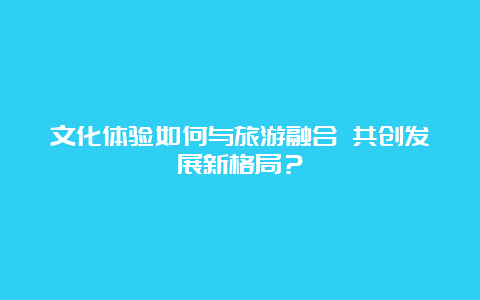 文化体验如何与旅游融合 共创发展新格局？