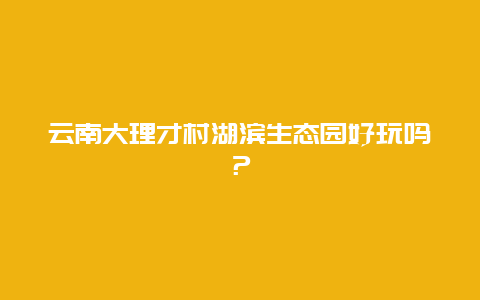 云南大理才村湖滨生态园好玩吗？