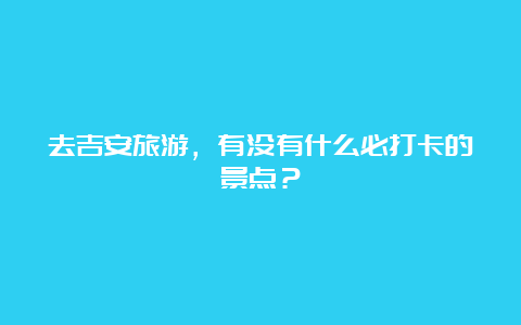 去吉安旅游，有没有什么必打卡的景点？