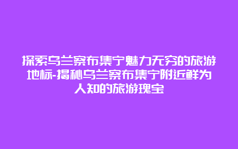 探索乌兰察布集宁魅力无穷的旅游地标-揭秘乌兰察布集宁附近鲜为人知的旅游瑰宝