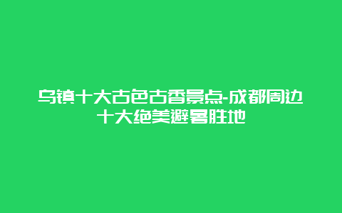 乌镇十大古色古香景点-成都周边十大绝美避暑胜地