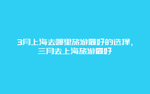 3月上海去哪里旅游最好的选择，三月去上海旅游最好