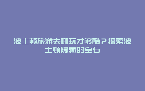 波士顿旅游去哪玩才够酷？探索波士顿隐藏的宝石