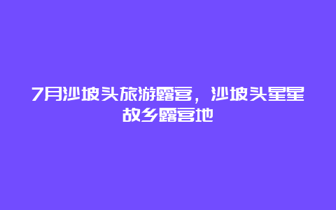 7月沙坡头旅游露营，沙坡头星星故乡露营地