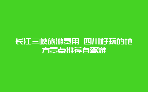 长江三峡旅游费用 四川好玩的地方景点推荐自驾游