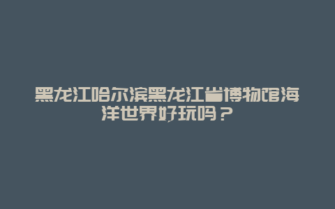 黑龙江哈尔滨黑龙江省博物馆海洋世界好玩吗？