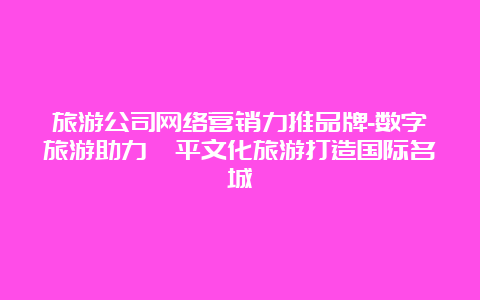 旅游公司网络营销力推品牌-数字旅游助力滦平文化旅游打造国际名城