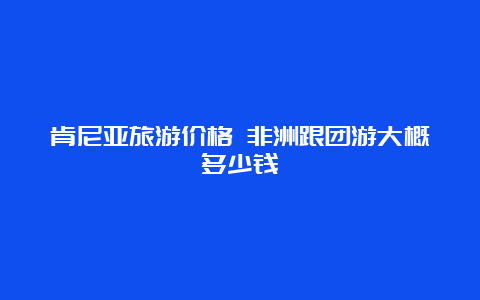 肯尼亚旅游价格 非洲跟团游大概多少钱