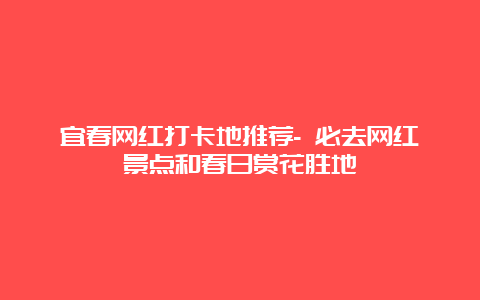 宜春网红打卡地推荐- 必去网红景点和春日赏花胜地