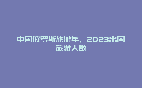 中国俄罗斯旅游年，2023出国旅游人数