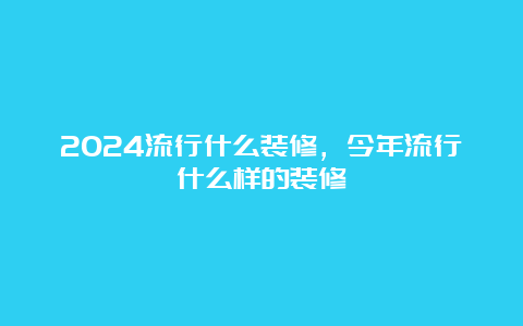 2024流行什么装修，今年流行什么样的装修