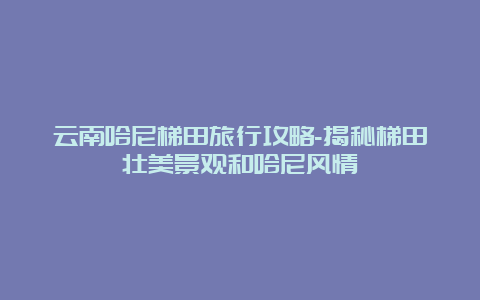 云南哈尼梯田旅行攻略-揭秘梯田壮美景观和哈尼风情