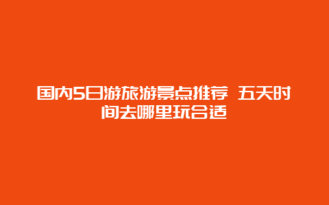 国内5日游旅游景点推荐 五天时间去哪里玩合适