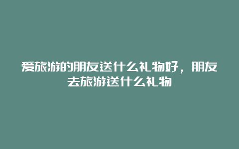 爱旅游的朋友送什么礼物好，朋友去旅游送什么礼物