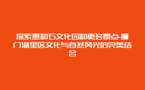 探索惠和石文化园和更多景点-厦门湖里区文化与自然风光的完美结合