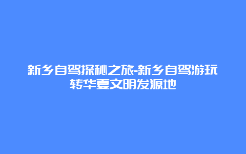 新乡自驾探秘之旅-新乡自驾游玩转华夏文明发源地