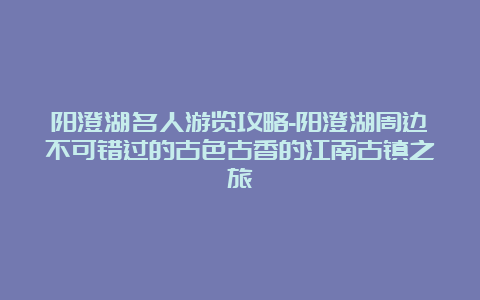 阳澄湖名人游览攻略-阳澄湖周边不可错过的古色古香的江南古镇之旅