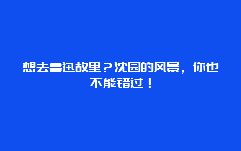 想去鲁迅故里？沈园的风景，你也不能错过！