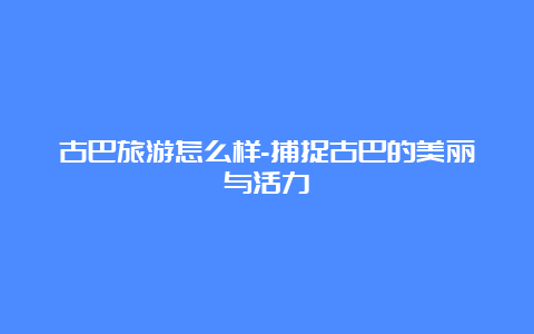 古巴旅游怎么样-捕捉古巴的美丽与活力