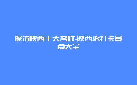 探访陕西十大名胜-陕西必打卡景点大全