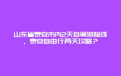 山东省泰安市内2天自驾游路线，泰安自由行两天攻略？