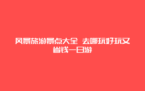 风景旅游景点大全 去哪玩好玩又省钱一日游