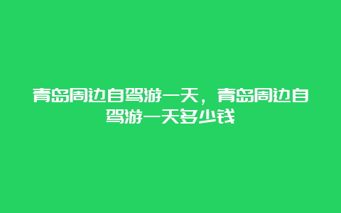 青岛周边自驾游一天，青岛周边自驾游一天多少钱