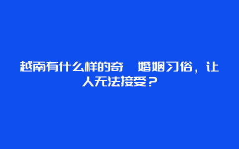 越南有什么样的奇葩婚姻习俗，让人无法接受？