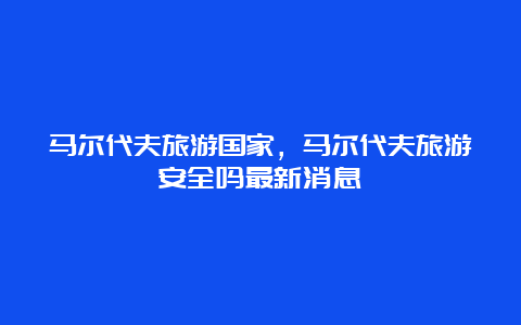 马尔代夫旅游国家，马尔代夫旅游安全吗最新消息