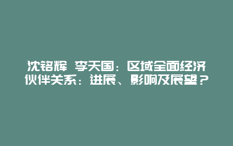 沈铭辉 李天国：区域全面经济伙伴关系：进展、影响及展望？