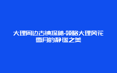 大理周边古镇探秘-领略大理风花雪月的静谧之美