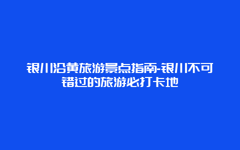 银川沿黄旅游景点指南-银川不可错过的旅游必打卡地