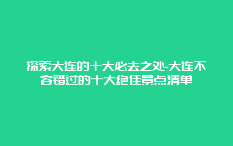 探索大连的十大必去之处-大连不容错过的十大绝佳景点清单