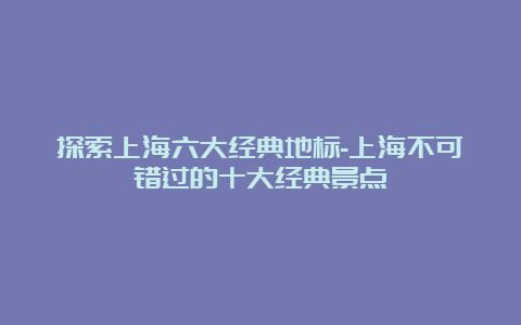 探索上海六大经典地标-上海不可错过的十大经典景点