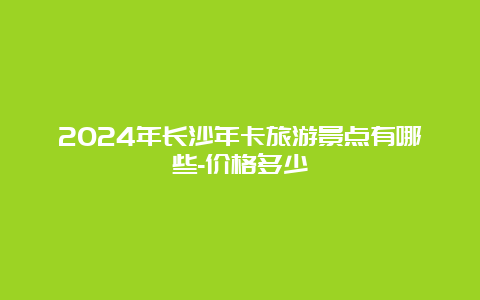 2024年长沙年卡旅游景点有哪些-价格多少