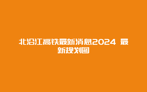 北沿江高铁最新消息2024 最新规划图