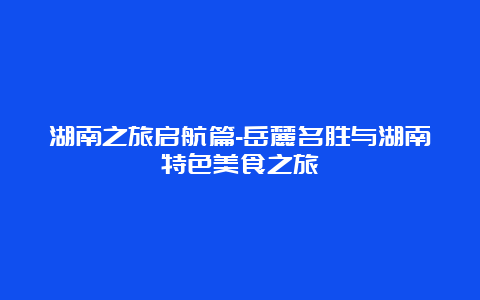 湖南之旅启航篇-岳麓名胜与湖南特色美食之旅