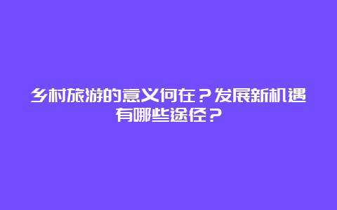 乡村旅游的意义何在？发展新机遇有哪些途径？