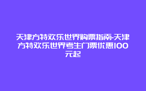 天津方特欢乐世界购票指南-天津方特欢乐世界考生门票优惠100元起