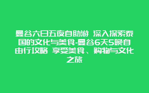 曼谷六日五夜自助游 深入探索泰国的文化与美食-曼谷6天5晚自由行攻略 享受美食、购物与文化之旅