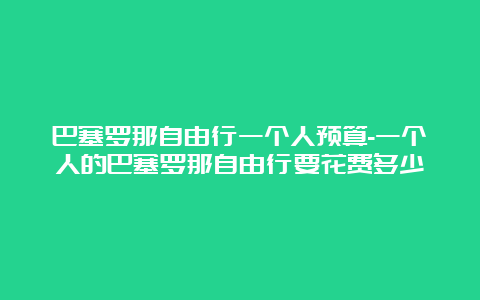 巴塞罗那自由行一个人预算-一个人的巴塞罗那自由行要花费多少